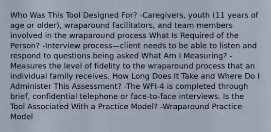 Who Was This Tool Designed For? -Caregivers, youth (11 years of age or older), wraparound facilitators, and team members involved in the wraparound process What Is Required of the Person? -Interview process—client needs to be able to listen and respond to questions being asked What Am I Measuring? -Measures the level of fidelity to the wraparound process that an individual family receives. How Long Does It Take and Where Do I Administer This Assessment? -The WFI-4 is completed through brief, confidential telephone or face-to-face interviews. Is the Tool Associated With a Practice Model? -Wraparound Practice Model