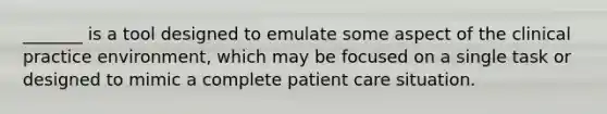 _______ is a tool designed to emulate some aspect of the clinical practice environment, which may be focused on a single task or designed to mimic a complete patient care situation.