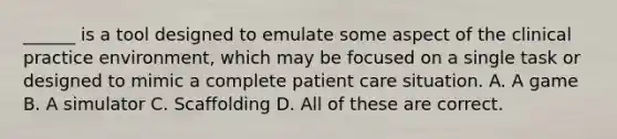 ______ is a tool designed to emulate some aspect of the clinical practice environment, which may be focused on a single task or designed to mimic a complete patient care situation. A. A game B. A simulator C. Scaffolding D. All of these are correct.