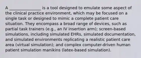 A ________________ is a tool designed to emulate some aspect of the clinical practice environment, which may be focused on a single task or designed to mimic a complete patient care situation. They encompass a broad range of devices, such as partial task trainers (e.g., an IV insertion arm); screen-based simulations, including simulated EHRs, simulated documentation, and simulated environments replicating a realistic patient care area (virtual simulation); and complex computer-driven human patient simulation manikins (latex-based simulation).