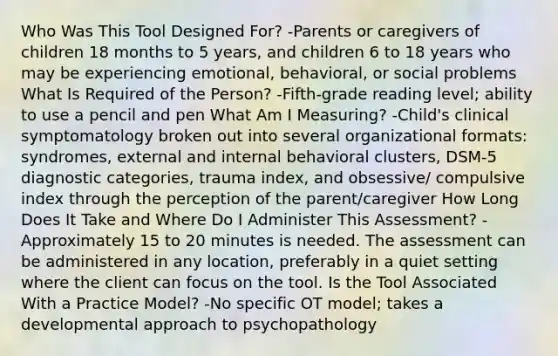 Who Was This Tool Designed For? -Parents or caregivers of children 18 months to 5 years, and children 6 to 18 years who may be experiencing emotional, behavioral, or social problems What Is Required of the Person? -Fifth-grade reading level; ability to use a pencil and pen What Am I Measuring? -Child's clinical symptomatology broken out into several organizational formats: syndromes, external and internal behavioral clusters, DSM-5 diagnostic categories, trauma index, and obsessive/ compulsive index through the perception of the parent/caregiver How Long Does It Take and Where Do I Administer This Assessment? -Approximately 15 to 20 minutes is needed. The assessment can be administered in any location, preferably in a quiet setting where the client can focus on the tool. Is the Tool Associated With a Practice Model? -No specific OT model; takes a developmental approach to psychopathology