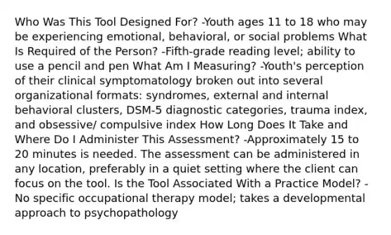 Who Was This Tool Designed For? -Youth ages 11 to 18 who may be experiencing emotional, behavioral, or social problems What Is Required of the Person? -Fifth-grade reading level; ability to use a pencil and pen What Am I Measuring? -Youth's perception of their clinical symptomatology broken out into several organizational formats: syndromes, external and internal behavioral clusters, DSM-5 diagnostic categories, trauma index, and obsessive/ compulsive index How Long Does It Take and Where Do I Administer This Assessment? -Approximately 15 to 20 minutes is needed. The assessment can be administered in any location, preferably in a quiet setting where the client can focus on the tool. Is the Tool Associated With a Practice Model? -No specific occupational therapy model; takes a developmental approach to psychopathology