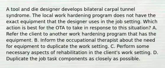 A tool and die designer develops bilateral carpal tunnel syndrome. The local work hardening program does not have the exact equipment that the designer uses in the job setting. Which action is best for the OTA to take in response to this situation? A. Refer the client to another work hardening program that has the equipment. B. Inform the occupational therapist about the need for equipment to duplicate the work setting. C. Perform some necessary aspects of rehabilitation in the client's work setting. D. Duplicate the job task components as closely as possible.