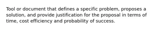 Tool or document that defines a specific problem, proposes a solution, and provide justification for the proposal in terms of time, cost efficiency and probability of success.