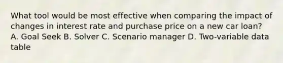 What tool would be most effective when comparing the impact of changes in interest rate and purchase price on a new car loan? A. Goal Seek B. Solver C. Scenario manager D. Two-variable data table