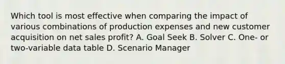 Which tool is most effective when comparing the impact of various combinations of production expenses and new customer acquisition on net sales profit? A. Goal Seek B. Solver C. One- or two-variable data table D. Scenario Manager