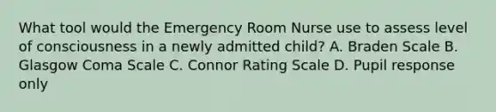 What tool would the Emergency Room Nurse use to assess level of consciousness in a newly admitted child? A. Braden Scale B. Glasgow Coma Scale C. Connor Rating Scale D. Pupil response only