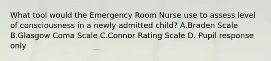 What tool would the Emergency Room Nurse use to assess level of consciousness in a newly admitted child? A.Braden Scale B.Glasgow Coma Scale C.Connor Rating Scale D. Pupil response only