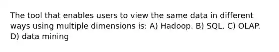 The tool that enables users to view the same data in different ways using multiple dimensions is: A) Hadoop. B) SQL. C) OLAP. D) data mining