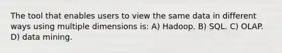 The tool that enables users to view the same data in different ways using multiple dimensions is: A) Hadoop. B) SQL. C) OLAP. D) data mining.