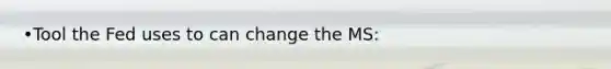 •Tool the Fed uses to can change the MS: