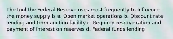 The tool the Federal Reserve uses most frequently to influence the money supply is a. Open market operations b. Discount rate lending and term auction facility c. Required reserve ration and payment of interest on reserves d. Federal funds lending