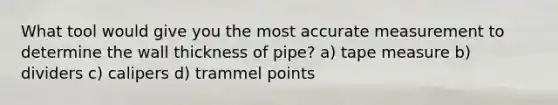 What tool would give you the most accurate measurement to determine the wall thickness of pipe? a) tape measure b) dividers c) calipers d) trammel points