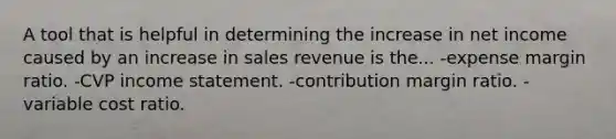 A tool that is helpful in determining the increase in net income caused by an increase in sales revenue is the... -expense margin ratio. -CVP income statement. -contribution margin ratio. -variable cost ratio.