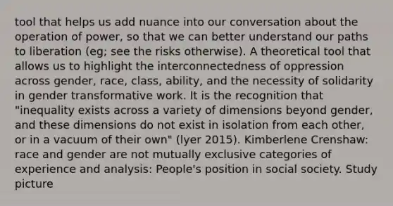 tool that helps us add nuance into our conversation about the operation of power, so that we can better understand our paths to liberation (eg; see the risks otherwise). A theoretical tool that allows us to highlight the interconnectedness of oppression across gender, race, class, ability, and the necessity of solidarity in gender transformative work. It is the recognition that "inequality exists across a variety of dimensions beyond gender, and these dimensions do not exist in isolation from each other, or in a vacuum of their own" (lyer 2015). Kimberlene Crenshaw: race and gender are not mutually exclusive categories of experience and analysis: People's position in social society. Study picture