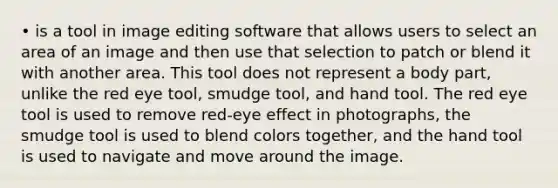 • is a tool in image editing software that allows users to select an area of an image and then use that selection to patch or blend it with another area. This tool does not represent a body part, unlike the red eye tool, smudge tool, and hand tool. The red eye tool is used to remove red-eye effect in photographs, the smudge tool is used to blend colors together, and the hand tool is used to navigate and move around the image.