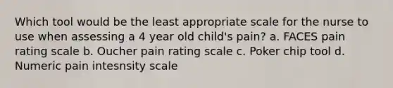 Which tool would be the least appropriate scale for the nurse to use when assessing a 4 year old child's pain? a. FACES pain rating scale b. Oucher pain rating scale c. Poker chip tool d. Numeric pain intesnsity scale