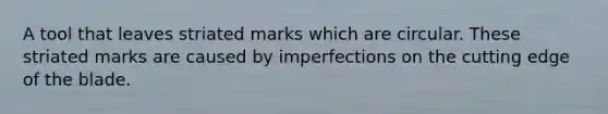 A tool that leaves striated marks which are circular. These striated marks are caused by imperfections on the cutting edge of the blade.