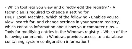 - Which tool lets you view and directly edit the registry? - A technician is required to change a setting for HKEY_Local_Machine. Which of the following - Enables you to view, search for, and change settings in your system registry, which contains information about how your computer runs. - Tools for modifying entries in the Windows registry. - Which of the following commands in Windows provides access to a database containing system configuration information?