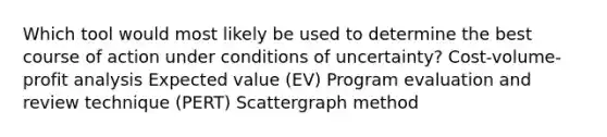 Which tool would most likely be used to determine the best course of action under conditions of uncertainty? Cost-volume-profit analysis Expected value (EV) Program evaluation and review technique (PERT) Scattergraph method