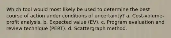 Which tool would most likely be used to determine the best course of action under conditions of uncertainty? a. Cost-volume-profit analysis. b. Expected value (EV). c. Program evaluation and review technique (PERT). d. Scattergraph method.