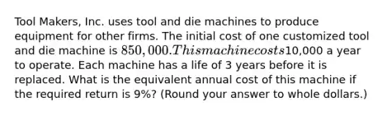 Tool Makers, Inc. uses tool and die machines to produce equipment for other firms. The initial cost of one customized tool and die machine is 850,000. This machine costs10,000 a year to operate. Each machine has a life of 3 years before it is replaced. What is the equivalent annual cost of this machine if the required return is 9%? (Round your answer to whole dollars.)