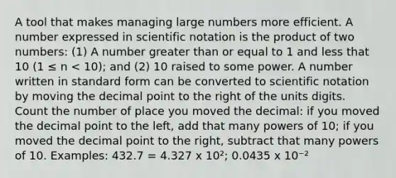 A tool that makes managing large numbers more efficient. A number expressed in scientific notation is the product of two numbers: (1) A number greater than or equal to 1 and less that 10 (1 ≤ n < 10); and (2) 10 raised to some power. A number written in standard form can be converted to scientific notation by moving the decimal point to the right of the units digits. Count the number of place you moved the decimal: if you moved the decimal point to the left, add that many powers of 10; if you moved the decimal point to the right, subtract that many powers of 10. Examples: 432.7 = 4.327 x 10²; 0.0435 x 10⁻²