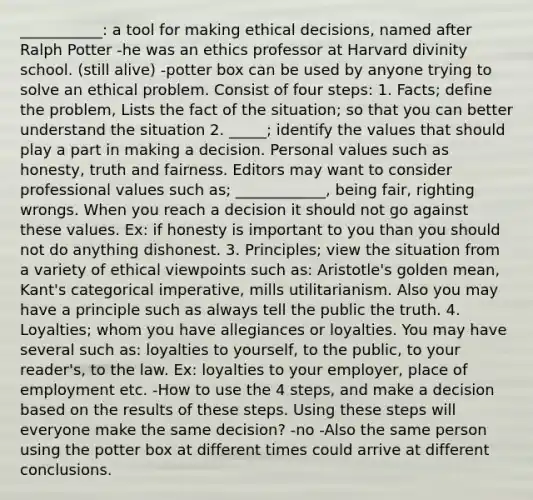 ___________: a tool for making ethical decisions, named after Ralph Potter -he was an ethics professor at Harvard divinity school. (still alive) -potter box can be used by anyone trying to solve an ethical problem. Consist of four steps: 1. Facts; define the problem, Lists the fact of the situation; so that you can better understand the situation 2. _____; identify the values that should play a part in making a decision. Personal values such as honesty, truth and fairness. Editors may want to consider professional values such as; ____________, being fair, righting wrongs. When you reach a decision it should not go against these values. Ex: if honesty is important to you than you should not do anything dishonest. 3. Principles; view the situation from a variety of ethical viewpoints such as: Aristotle's golden mean, Kant's categorical imperative, mills utilitarianism. Also you may have a principle such as always tell the public the truth. 4. Loyalties; whom you have allegiances or loyalties. You may have several such as: loyalties to yourself, to the public, to your reader's, to the law. Ex: loyalties to your employer, place of employment etc. -How to use the 4 steps, and make a decision based on the results of these steps. Using these steps will everyone make the same decision? -no -Also the same person using the potter box at different times could arrive at different conclusions.