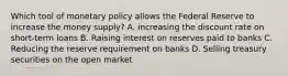 Which tool of monetary policy allows the Federal Reserve to increase the money supply? A. increasing the discount rate on short-term loans B. Raising interest on reserves paid to banks C. Reducing the reserve requirement on banks D. Selling treasury securities on the open market