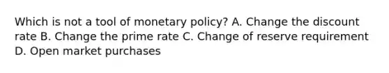 Which is not a tool of monetary policy? A. Change the discount rate B. Change the prime rate C. Change of reserve requirement D. Open market purchases