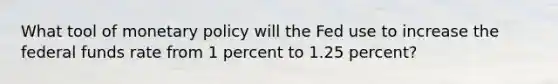 What tool of <a href='https://www.questionai.com/knowledge/kEE0G7Llsx-monetary-policy' class='anchor-knowledge'>monetary policy</a> will the Fed use to increase the federal funds rate from 1 percent to 1.25 percent?