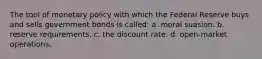 The tool of monetary policy with which the Federal Reserve buys and sells government bonds is called: a. moral suasion. b. reserve requirements. c. the discount rate. d. open-market operations.