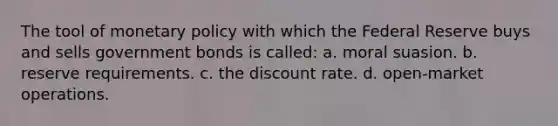 The tool of monetary policy with which the Federal Reserve buys and sells government bonds is called: a. moral suasion. b. reserve requirements. c. the discount rate. d. open-market operations.