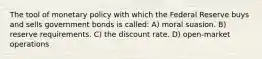 The tool of monetary policy with which the Federal Reserve buys and sells government bonds is called: A) moral suasion. B) reserve requirements. C) the discount rate. D) open-market operations