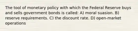 The tool of monetary policy with which the Federal Reserve buys and sells government bonds is called: A) moral suasion. B) reserve requirements. C) the discount rate. D) open-market operations