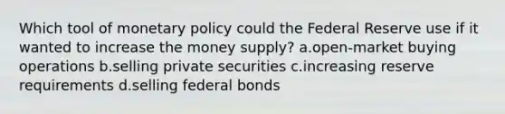 Which tool of monetary policy could the Federal Reserve use if it wanted to increase the money supply? a.open-market buying operations b.selling private securities c.increasing reserve requirements d.selling federal bonds