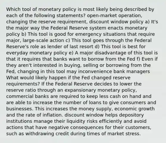 Which tool of monetary policy is most likely being described by each of the following statements? open-market operation, changing the reserve requirement, discount window policy a) It's the major way the Federal Reserve system enacts monetary policy b) This tool is good for emergency situations that require major, large-scale action c) This tool goes through the Federal Reserve's role as lender of last resort d) This tool is best for everyday monetary policy e) A major disadvantage of this tool is that it requires that banks want to borrow from the Fed f) Even if they aren't interested in buying, selling or borrowing from the Fed, changing in this tool may inconvenience bank managers What would likely happen if the Fed changed reserve requirements? If the Federal Reserve decides to lower the reserve ratio through an expansionary monetary policy, commercial banks are required to keep less cash on hand and are able to increase the number of loans to give consumers and businesses. This increases the money supply, economic growth and the rate of inflation. discount window helps depository institutions manage their liquidity risks efficiently and avoid actions that have negative consequences for their customers, such as withdrawing credit during times of market stress.