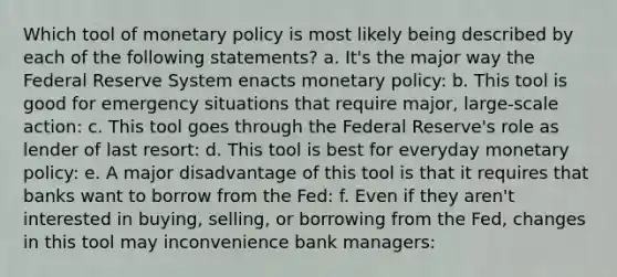 Which tool of monetary policy is most likely being described by each of the following statements? a. It's the major way the Federal Reserve System enacts monetary policy: b. This tool is good for emergency situations that require major, large-scale action: c. This tool goes through the Federal Reserve's role as lender of last resort: d. This tool is best for everyday monetary policy: e. A major disadvantage of this tool is that it requires that banks want to borrow from the Fed: f. Even if they aren't interested in buying, selling, or borrowing from the Fed, changes in this tool may inconvenience bank managers: