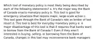 Which tool of monetary policy is most likely being described by each of the following statements? a. It's the major way the Bank of Canada enacts monetary policy b. This tool is good for emergency situations that require major, large-scale action c. This tool goes through the Bank of Canada's role as lender of last resort d. This tool is best for everyday monetary policy e. A major disadvantage of this tool is that it requires that banks want to borrow from the Bank of Canada f. Even if they aren't interested in buying, selling, or borrowing from the Bank of Canada, changes in this tool may inconvenience bank managers