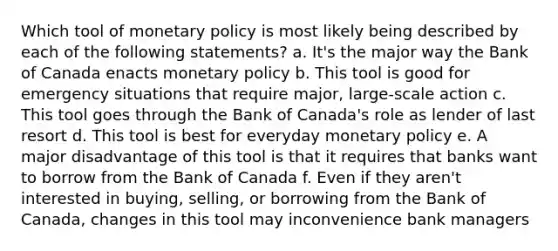 Which tool of monetary policy is most likely being described by each of the following statements? a. It's the major way the Bank of Canada enacts monetary policy b. This tool is good for emergency situations that require major, large-scale action c. This tool goes through the Bank of Canada's role as lender of last resort d. This tool is best for everyday monetary policy e. A major disadvantage of this tool is that it requires that banks want to borrow from the Bank of Canada f. Even if they aren't interested in buying, selling, or borrowing from the Bank of Canada, changes in this tool may inconvenience bank managers