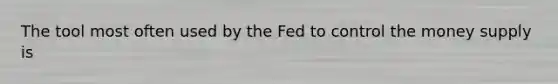 The tool most often used by the Fed to control the money supply is