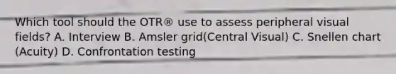 Which tool should the OTR® use to assess peripheral visual fields? A. Interview B. Amsler grid(Central Visual) C. Snellen chart (Acuity) D. Confrontation testing