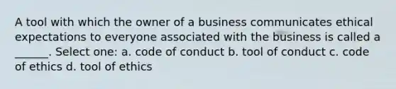 A tool with which the owner of a business communicates ethical expectations to everyone associated with the business is called a ______. Select one: a. code of conduct b. tool of conduct c. code of ethics d. tool of ethics