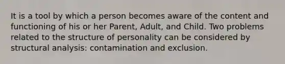 It is a tool by which a person becomes aware of the content and functioning of his or her Parent, Adult, and Child. Two problems related to the structure of personality can be considered by structural analysis: contamination and exclusion.