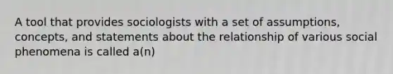 A tool that provides sociologists with a set of assumptions, concepts, and statements about the relationship of various social phenomena is called a(n)