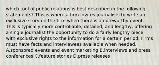 which tool of public relations is best described in the following statements? This is where a firm invites journalists to write an exclusive story on the firm when there is a noteworthy event. This is typically more controllable, detailed, and lengthy, offering a single journalist the opportunity to do a fairly lengthy piece with exclusive rights to the information for a certain period. Firms must have facts and interviewees available when needed. A.sponsored events and event marketing B.interviews and press conferences C.feature stories D.press releases