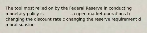 The tool most relied on by the Federal Reserve in conducting monetary policy is ____________. a open market operations b changing the discount rate c changing the reserve requirement d moral suasion