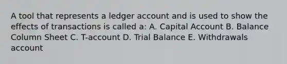 A tool that represents a ledger account and is used to show the effects of transactions is called a: A. Capital Account B. Balance Column Sheet C. T-account D. Trial Balance E. Withdrawals account