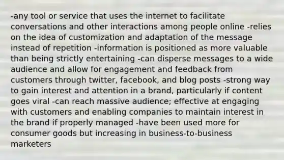 -any tool or service that uses the internet to facilitate conversations and other interactions among people online -relies on the idea of customization and adaptation of the message instead of repetition -information is positioned as more valuable than being strictly entertaining -can disperse messages to a wide audience and allow for engagement and feedback from customers through twitter, facebook, and blog posts -strong way to gain interest and attention in a brand, particularly if content goes viral -can reach massive audience; effective at engaging with customers and enabling companies to maintain interest in the brand if properly managed -have been used more for consumer goods but increasing in business-to-business marketers