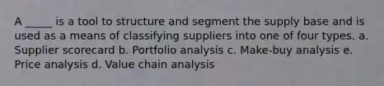 A _____ is a tool to structure and segment the supply base and is used as a means of classifying suppliers into one of four types. a. Supplier scorecard b. Portfolio analysis c. Make-buy analysis e. Price analysis d. Value chain analysis